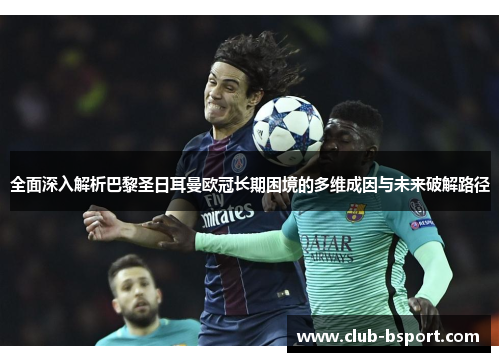 全面深入解析巴黎圣日耳曼欧冠长期困境的多维成因与未来破解路径