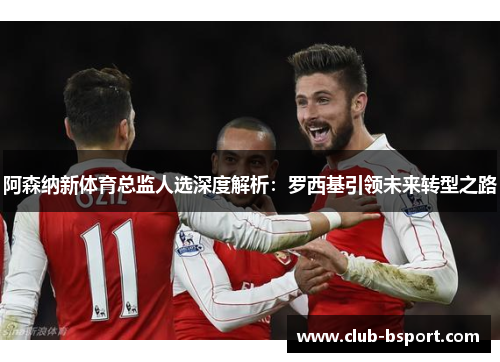 阿森纳新体育总监人选深度解析：罗西基引领未来转型之路